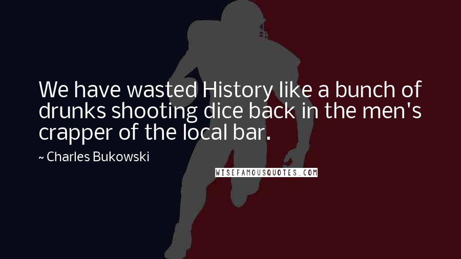 Charles Bukowski Quotes: We have wasted History like a bunch of drunks shooting dice back in the men's crapper of the local bar.