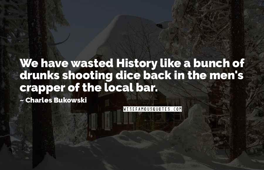 Charles Bukowski Quotes: We have wasted History like a bunch of drunks shooting dice back in the men's crapper of the local bar.