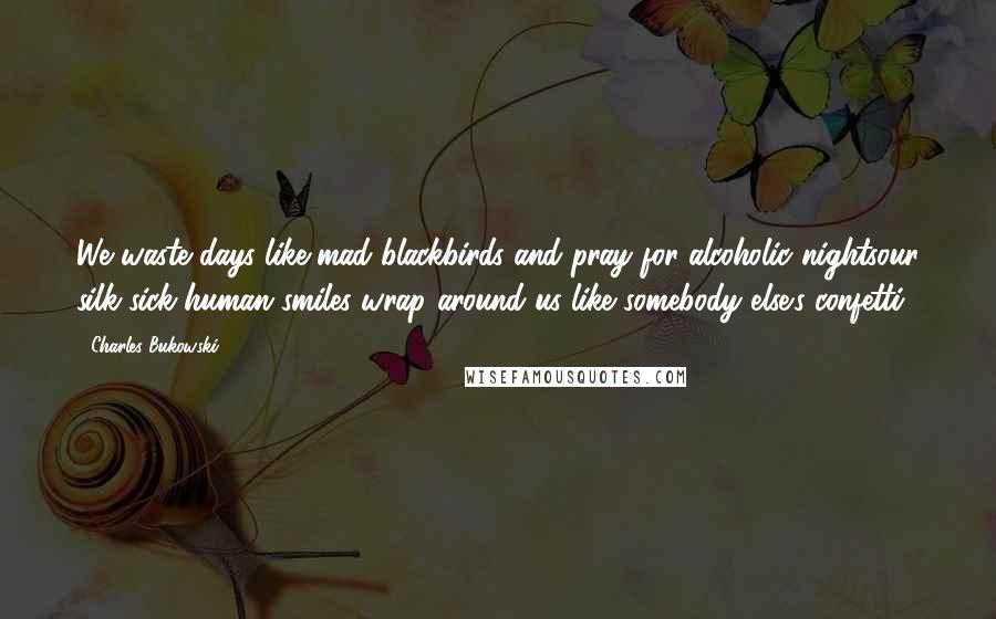 Charles Bukowski Quotes: We waste days like mad blackbirds and pray for alcoholic nightsour silk-sick human smiles wrap around us like somebody else's confetti