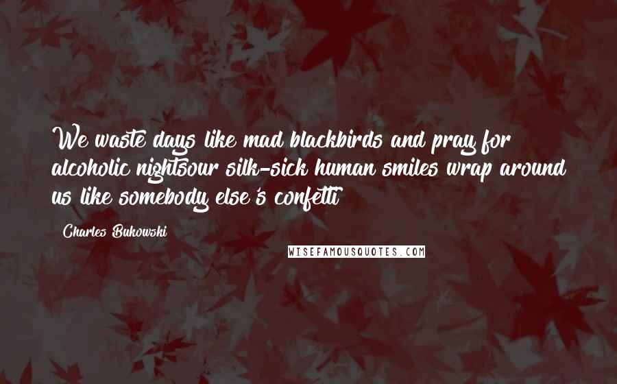 Charles Bukowski Quotes: We waste days like mad blackbirds and pray for alcoholic nightsour silk-sick human smiles wrap around us like somebody else's confetti