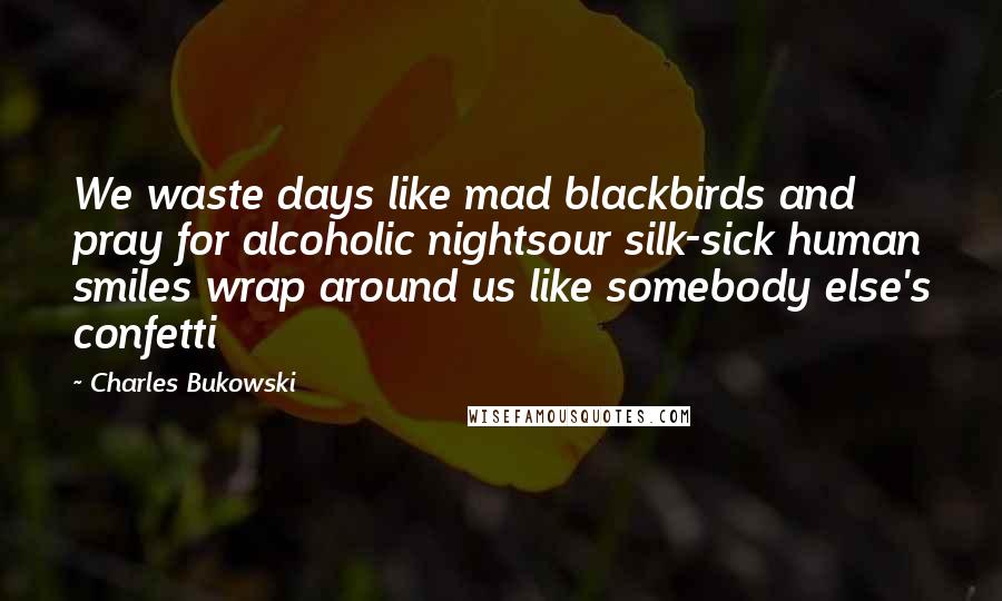 Charles Bukowski Quotes: We waste days like mad blackbirds and pray for alcoholic nightsour silk-sick human smiles wrap around us like somebody else's confetti