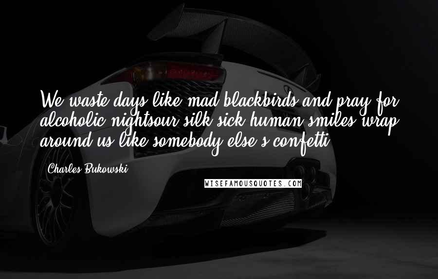 Charles Bukowski Quotes: We waste days like mad blackbirds and pray for alcoholic nightsour silk-sick human smiles wrap around us like somebody else's confetti