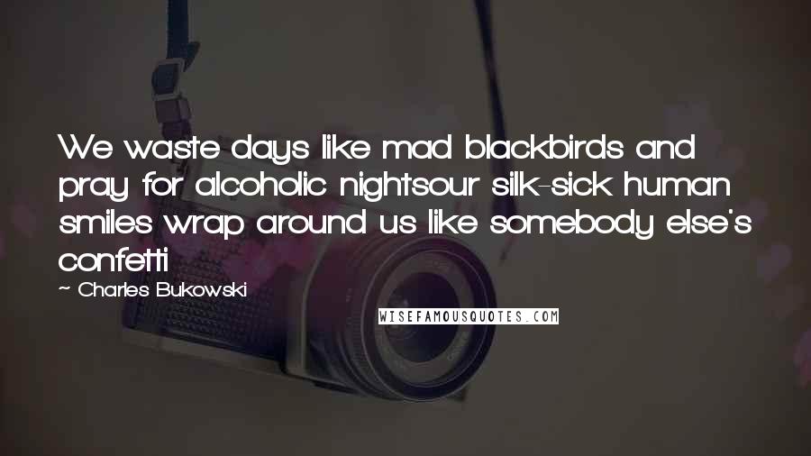 Charles Bukowski Quotes: We waste days like mad blackbirds and pray for alcoholic nightsour silk-sick human smiles wrap around us like somebody else's confetti