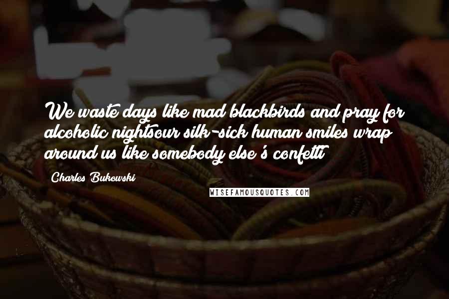 Charles Bukowski Quotes: We waste days like mad blackbirds and pray for alcoholic nightsour silk-sick human smiles wrap around us like somebody else's confetti