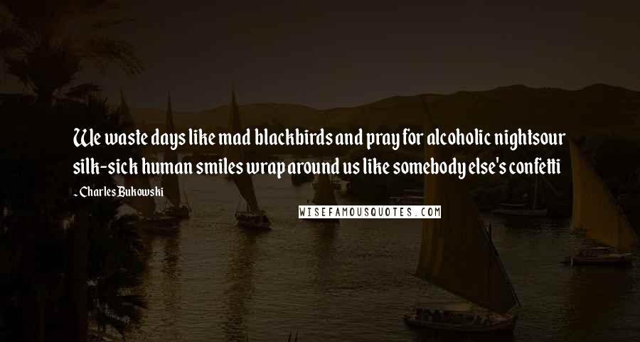 Charles Bukowski Quotes: We waste days like mad blackbirds and pray for alcoholic nightsour silk-sick human smiles wrap around us like somebody else's confetti