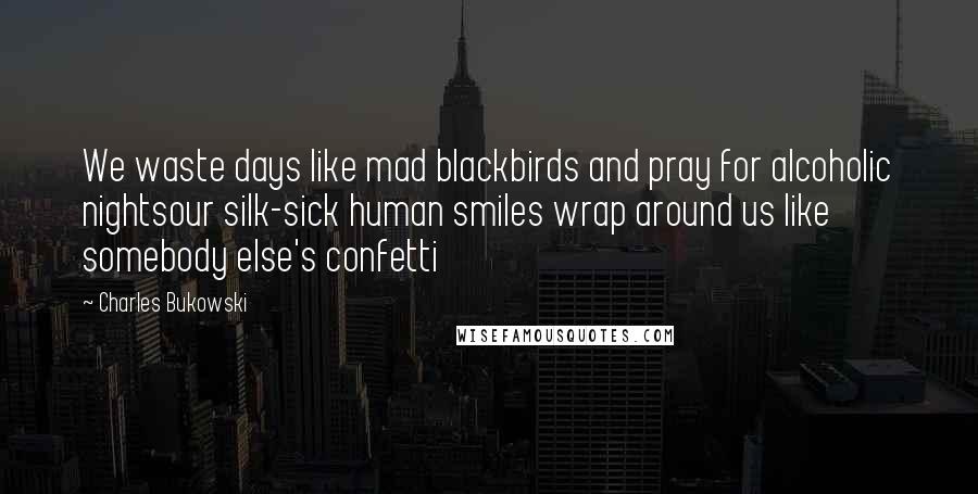 Charles Bukowski Quotes: We waste days like mad blackbirds and pray for alcoholic nightsour silk-sick human smiles wrap around us like somebody else's confetti