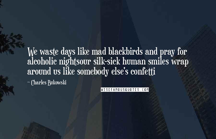 Charles Bukowski Quotes: We waste days like mad blackbirds and pray for alcoholic nightsour silk-sick human smiles wrap around us like somebody else's confetti