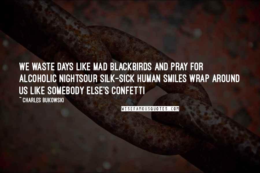 Charles Bukowski Quotes: We waste days like mad blackbirds and pray for alcoholic nightsour silk-sick human smiles wrap around us like somebody else's confetti