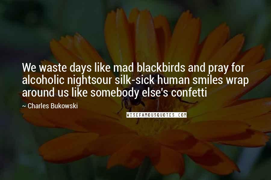 Charles Bukowski Quotes: We waste days like mad blackbirds and pray for alcoholic nightsour silk-sick human smiles wrap around us like somebody else's confetti