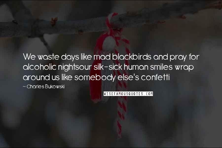 Charles Bukowski Quotes: We waste days like mad blackbirds and pray for alcoholic nightsour silk-sick human smiles wrap around us like somebody else's confetti