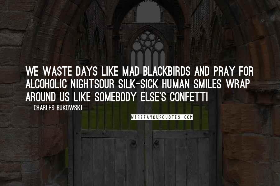 Charles Bukowski Quotes: We waste days like mad blackbirds and pray for alcoholic nightsour silk-sick human smiles wrap around us like somebody else's confetti