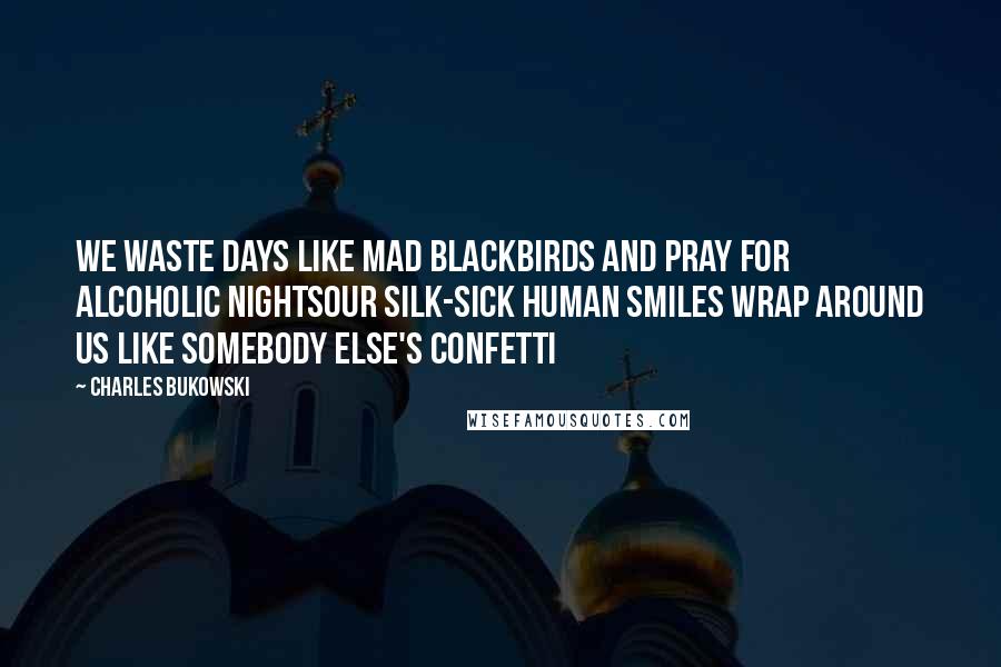 Charles Bukowski Quotes: We waste days like mad blackbirds and pray for alcoholic nightsour silk-sick human smiles wrap around us like somebody else's confetti