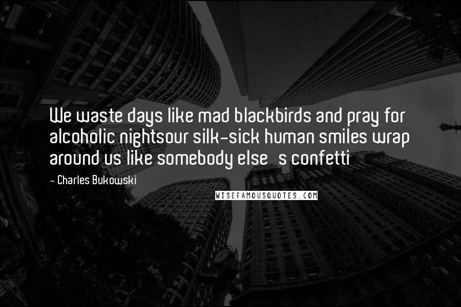 Charles Bukowski Quotes: We waste days like mad blackbirds and pray for alcoholic nightsour silk-sick human smiles wrap around us like somebody else's confetti