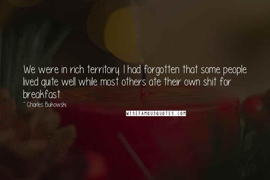 Charles Bukowski Quotes: We were in rich territory. I had forgotten that some people lived quite well while most others ate their own shit for breakfast.