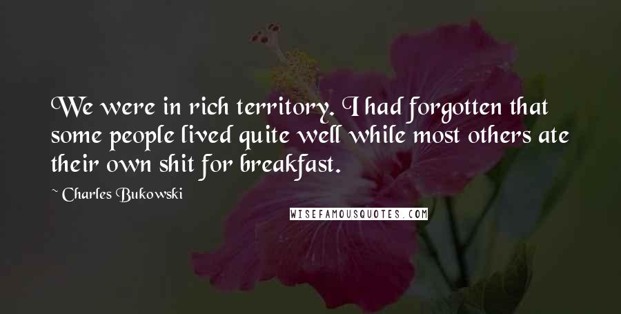 Charles Bukowski Quotes: We were in rich territory. I had forgotten that some people lived quite well while most others ate their own shit for breakfast.