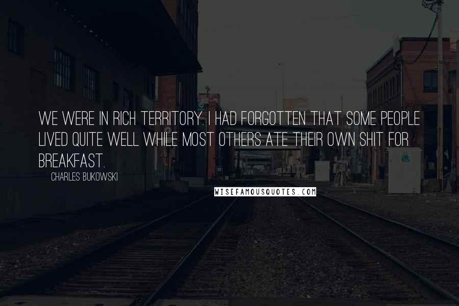 Charles Bukowski Quotes: We were in rich territory. I had forgotten that some people lived quite well while most others ate their own shit for breakfast.