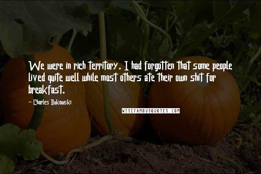 Charles Bukowski Quotes: We were in rich territory. I had forgotten that some people lived quite well while most others ate their own shit for breakfast.