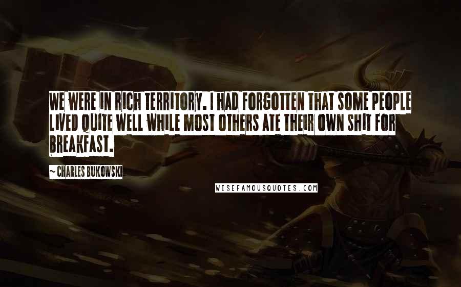 Charles Bukowski Quotes: We were in rich territory. I had forgotten that some people lived quite well while most others ate their own shit for breakfast.