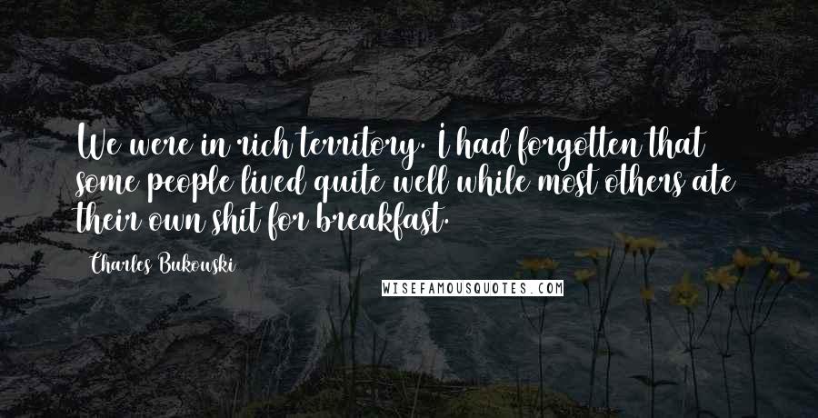 Charles Bukowski Quotes: We were in rich territory. I had forgotten that some people lived quite well while most others ate their own shit for breakfast.
