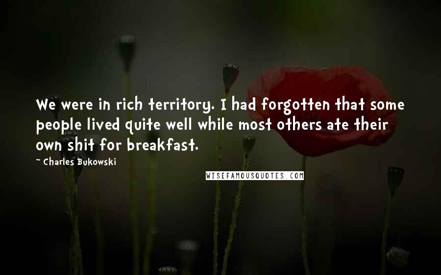 Charles Bukowski Quotes: We were in rich territory. I had forgotten that some people lived quite well while most others ate their own shit for breakfast.