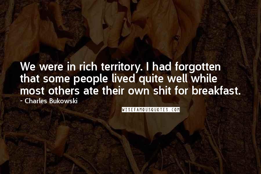Charles Bukowski Quotes: We were in rich territory. I had forgotten that some people lived quite well while most others ate their own shit for breakfast.