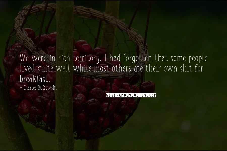 Charles Bukowski Quotes: We were in rich territory. I had forgotten that some people lived quite well while most others ate their own shit for breakfast.