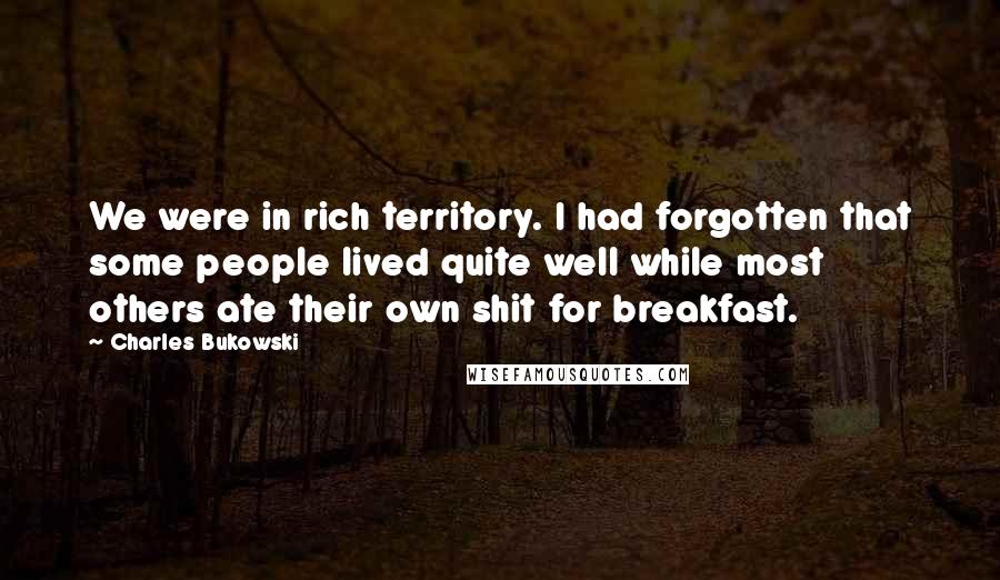 Charles Bukowski Quotes: We were in rich territory. I had forgotten that some people lived quite well while most others ate their own shit for breakfast.