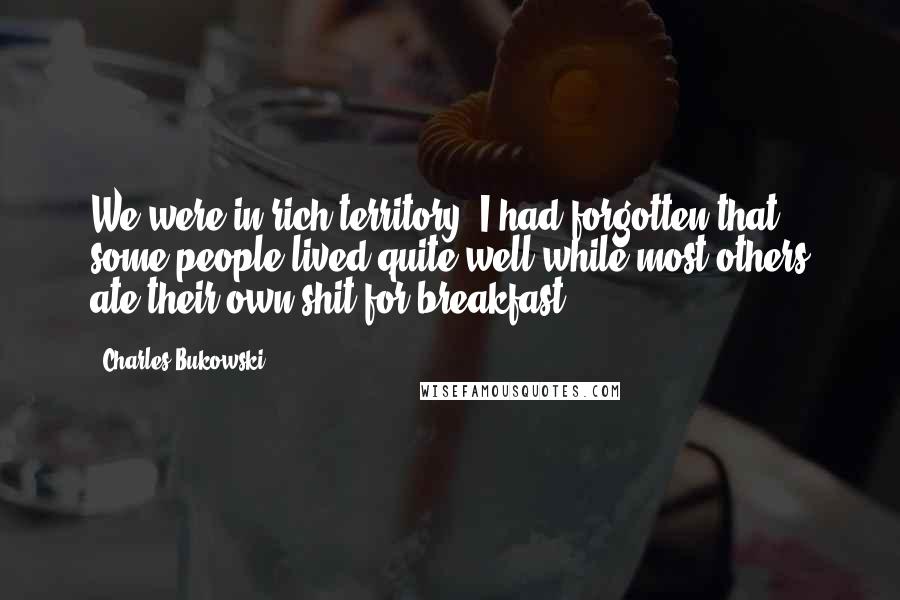 Charles Bukowski Quotes: We were in rich territory. I had forgotten that some people lived quite well while most others ate their own shit for breakfast.