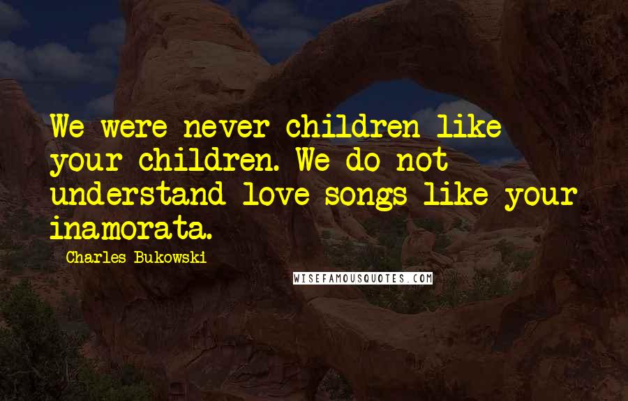 Charles Bukowski Quotes: We were never children like your children. We do not understand love songs like your inamorata.