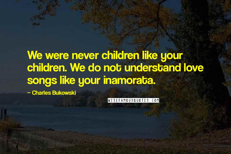 Charles Bukowski Quotes: We were never children like your children. We do not understand love songs like your inamorata.