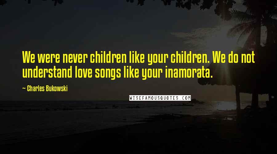 Charles Bukowski Quotes: We were never children like your children. We do not understand love songs like your inamorata.
