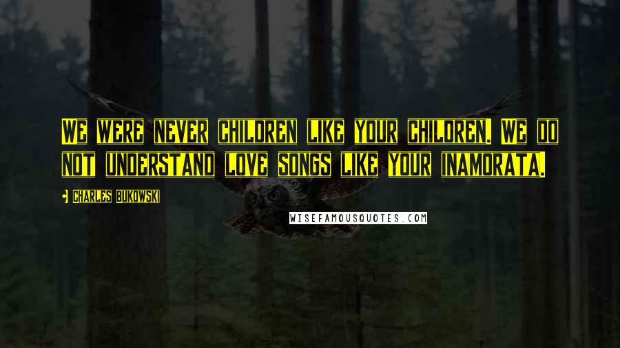 Charles Bukowski Quotes: We were never children like your children. We do not understand love songs like your inamorata.