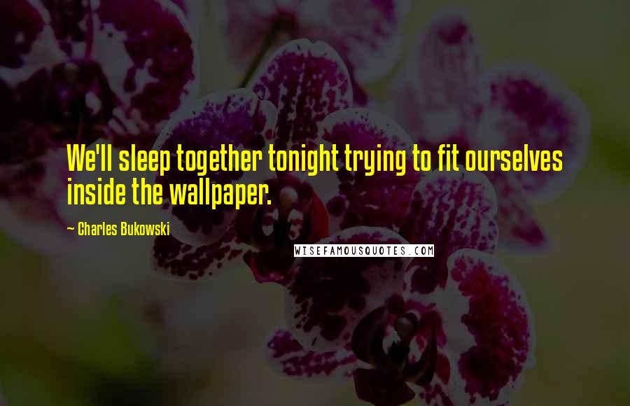 Charles Bukowski Quotes: We'll sleep together tonight trying to fit ourselves inside the wallpaper.