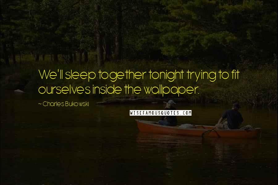 Charles Bukowski Quotes: We'll sleep together tonight trying to fit ourselves inside the wallpaper.