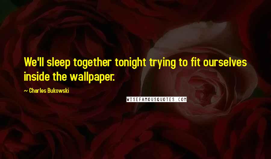 Charles Bukowski Quotes: We'll sleep together tonight trying to fit ourselves inside the wallpaper.