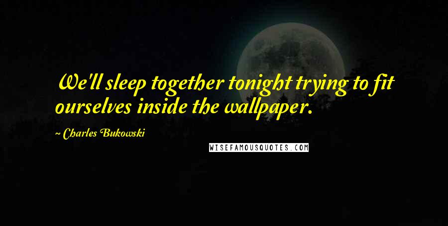 Charles Bukowski Quotes: We'll sleep together tonight trying to fit ourselves inside the wallpaper.