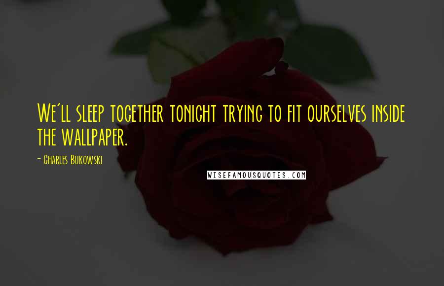 Charles Bukowski Quotes: We'll sleep together tonight trying to fit ourselves inside the wallpaper.