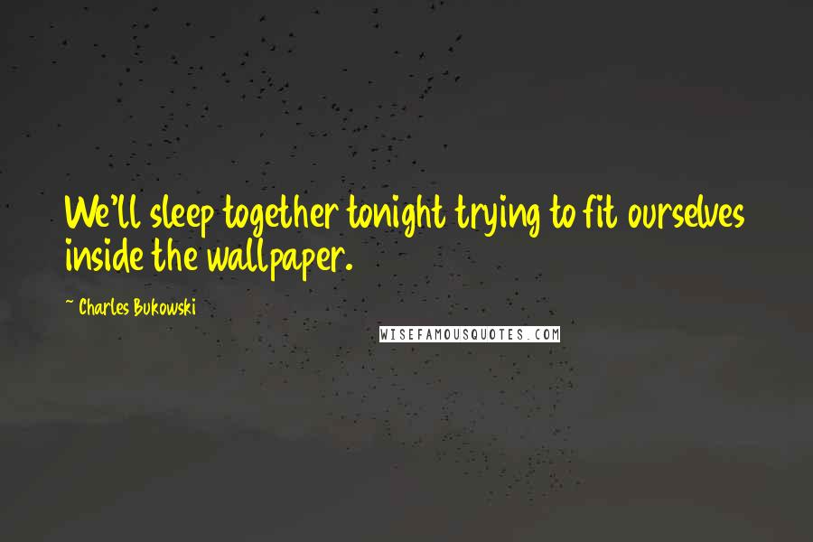 Charles Bukowski Quotes: We'll sleep together tonight trying to fit ourselves inside the wallpaper.