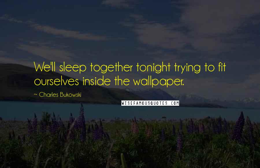 Charles Bukowski Quotes: We'll sleep together tonight trying to fit ourselves inside the wallpaper.