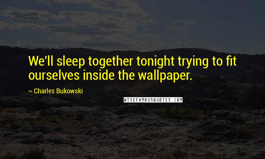 Charles Bukowski Quotes: We'll sleep together tonight trying to fit ourselves inside the wallpaper.