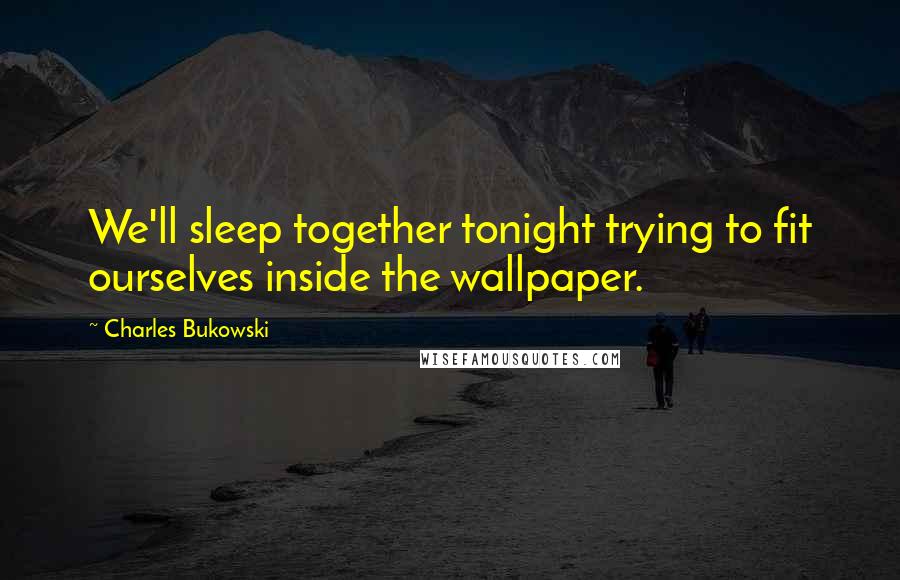 Charles Bukowski Quotes: We'll sleep together tonight trying to fit ourselves inside the wallpaper.