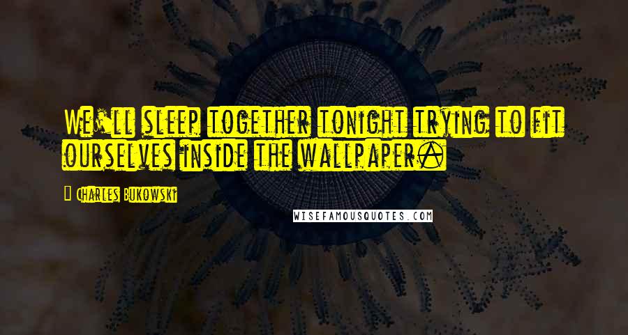 Charles Bukowski Quotes: We'll sleep together tonight trying to fit ourselves inside the wallpaper.