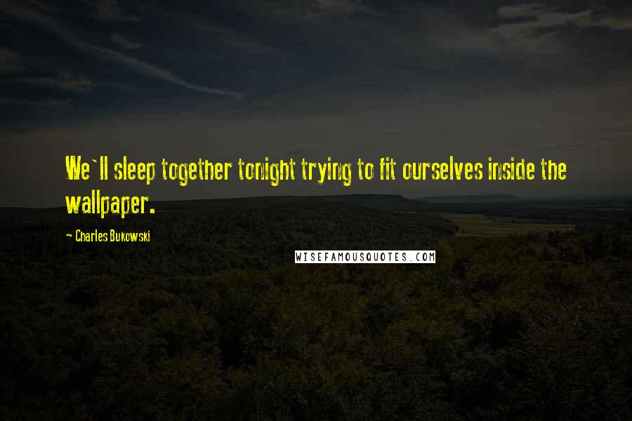 Charles Bukowski Quotes: We'll sleep together tonight trying to fit ourselves inside the wallpaper.