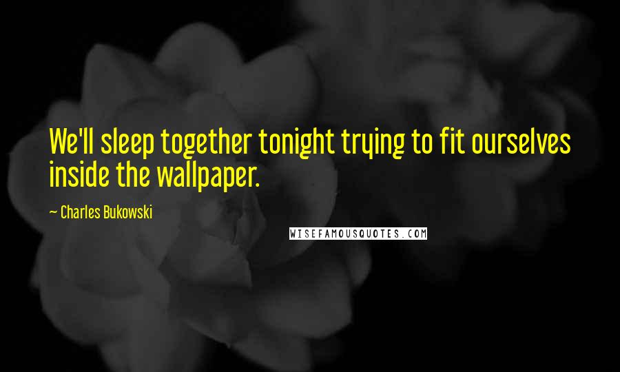 Charles Bukowski Quotes: We'll sleep together tonight trying to fit ourselves inside the wallpaper.