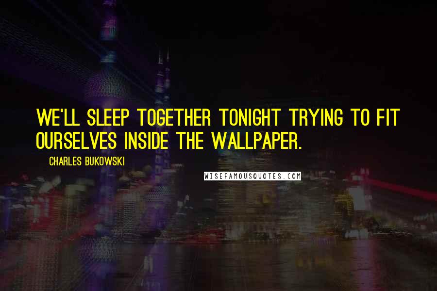 Charles Bukowski Quotes: We'll sleep together tonight trying to fit ourselves inside the wallpaper.