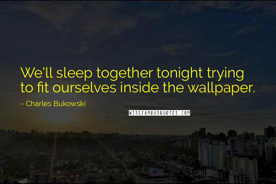 Charles Bukowski Quotes: We'll sleep together tonight trying to fit ourselves inside the wallpaper.