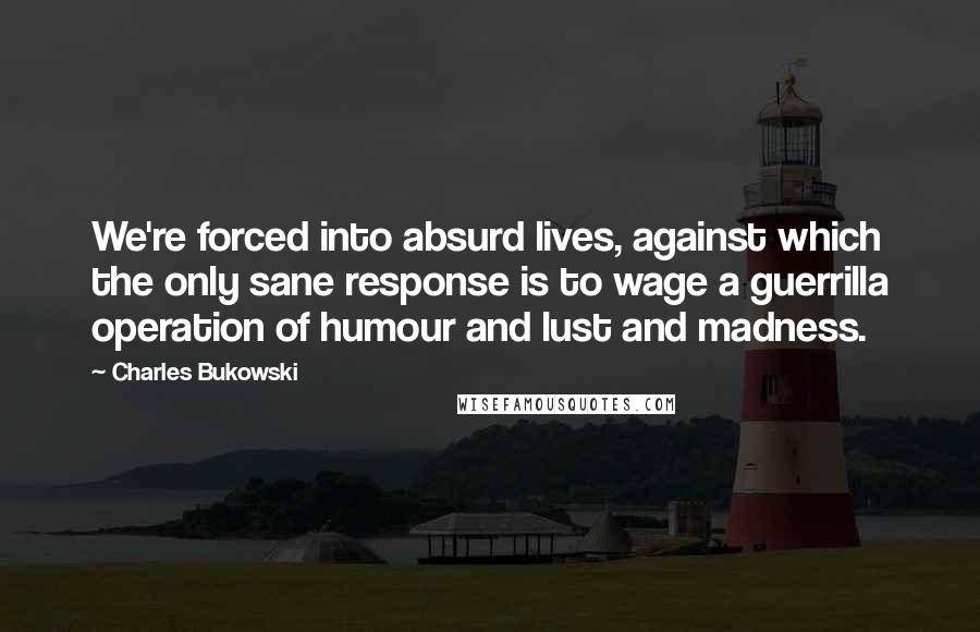 Charles Bukowski Quotes: We're forced into absurd lives, against which the only sane response is to wage a guerrilla operation of humour and lust and madness.