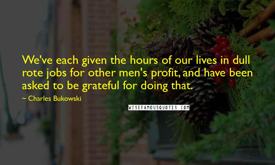 Charles Bukowski Quotes: We've each given the hours of our lives in dull rote jobs for other men's profit, and have been asked to be grateful for doing that.