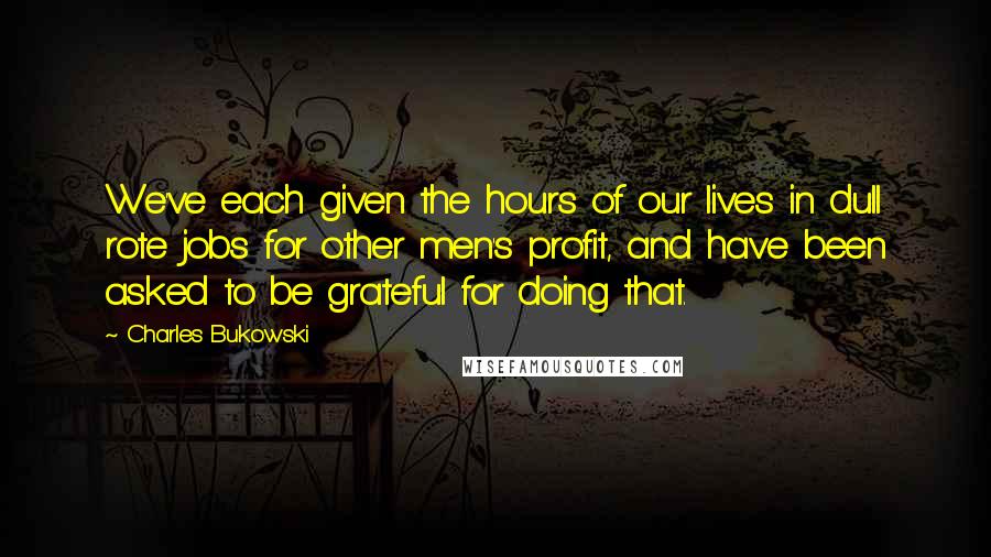 Charles Bukowski Quotes: We've each given the hours of our lives in dull rote jobs for other men's profit, and have been asked to be grateful for doing that.