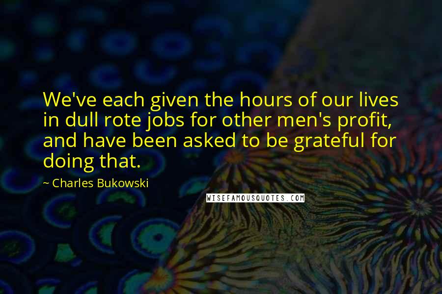 Charles Bukowski Quotes: We've each given the hours of our lives in dull rote jobs for other men's profit, and have been asked to be grateful for doing that.